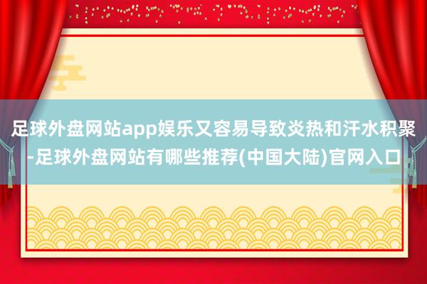 足球外盘网站app娱乐又容易导致炎热和汗水积聚-足球外盘网站有哪些推荐(中国大陆)官网入口