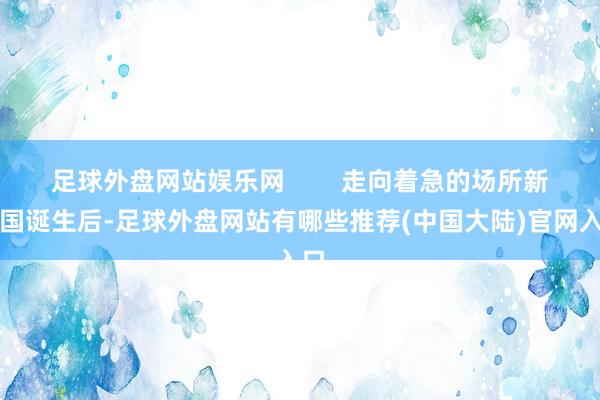 足球外盘网站娱乐网        走向着急的场所新中国诞生后-足球外盘网站有哪些推荐(中国大陆)官网入口