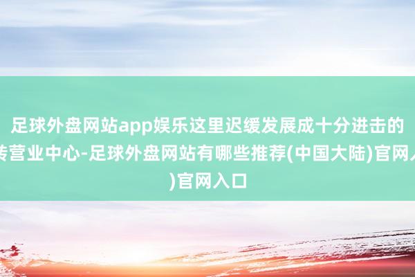 足球外盘网站app娱乐这里迟缓发展成十分进击的中转营业中心-足球外盘网站有哪些推荐(中国大陆)官网入口