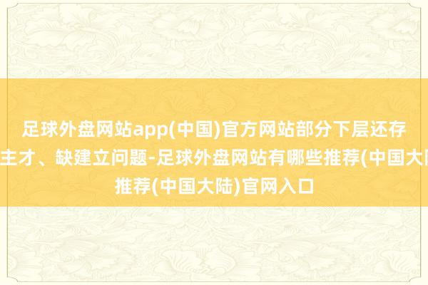 足球外盘网站app(中国)官方网站部分下层还存在缺东说念主才、缺建立问题-足球外盘网站有哪些推荐(中国大陆)官网入口